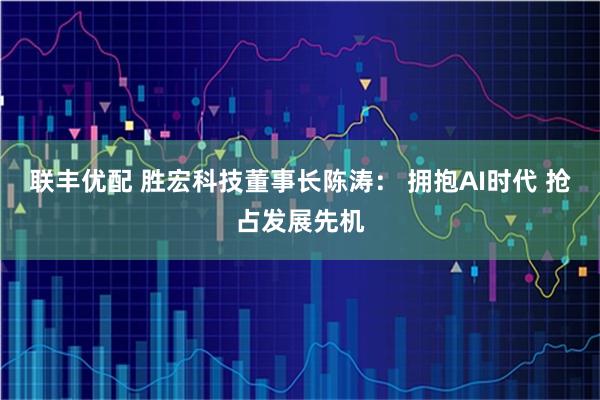 联丰优配 胜宏科技董事长陈涛： 拥抱AI时代 抢占发展先机