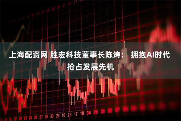上海配资网 胜宏科技董事长陈涛： 拥抱AI时代 抢占发展先机