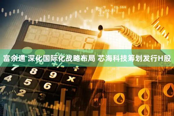富余通 深化国际化战略布局 芯海科技筹划发行H股