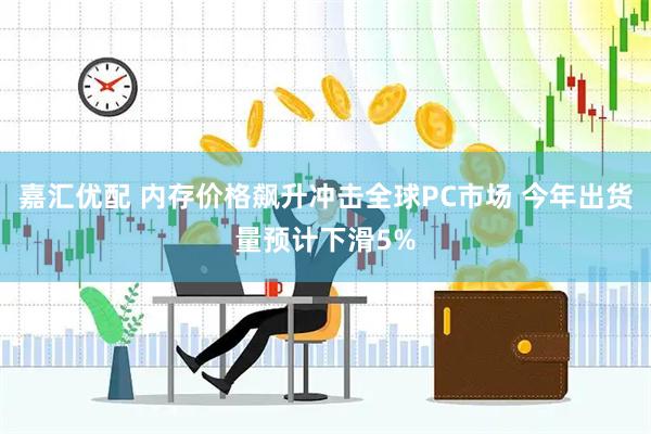 嘉汇优配 内存价格飙升冲击全球PC市场 今年出货量预计下滑5%