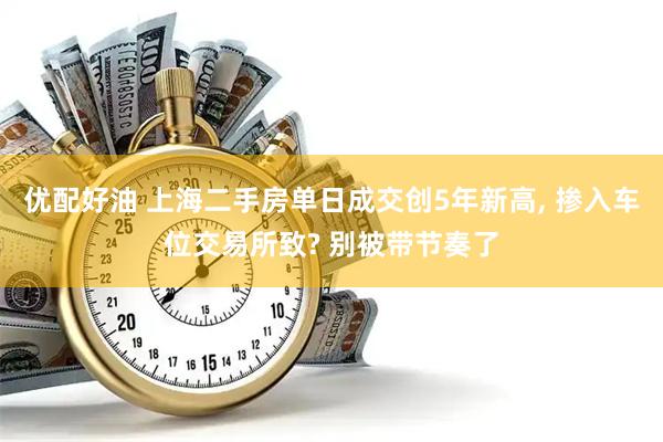 优配好油 上海二手房单日成交创5年新高, 掺入车位交易所致? 别被带节奏了