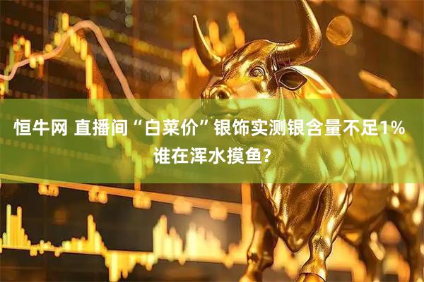 恒牛网 直播间“白菜价”银饰实测银含量不足1% 谁在浑水摸鱼?