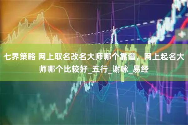 七界策略 网上取名改名大师哪个靠谱，网上起名大师哪个比较好_五行_谢咏_易经
