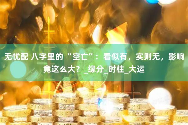 无忧配 八字里的 “空亡”：看似有，实则无，影响竟这么大？_缘分_时柱_大运