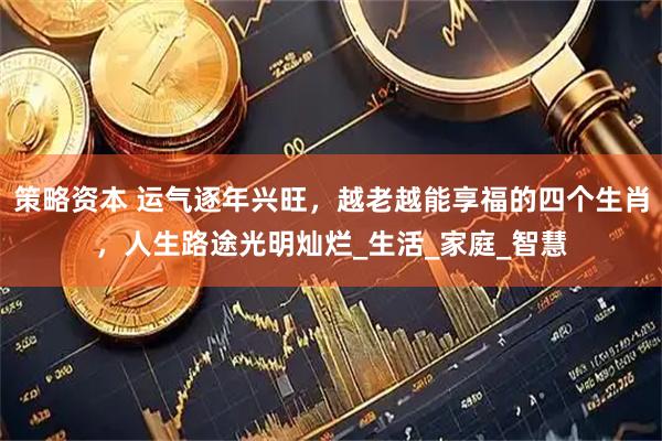 策略资本 运气逐年兴旺，越老越能享福的四个生肖，人生路途光明灿烂_生活_家庭_智慧