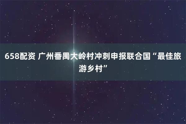 658配资 广州番禺大岭村冲刺申报联合国“最佳旅游乡村”