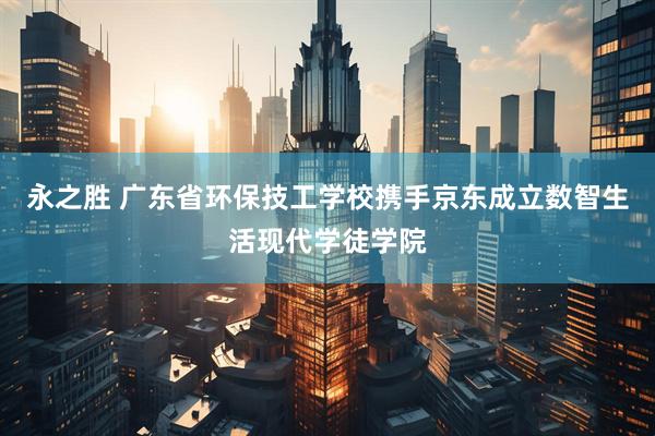 永之胜 广东省环保技工学校携手京东成立数智生活现代学徒学院