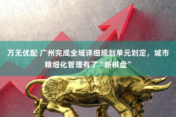 万无优配 广州完成全域详细规划单元划定，城市精细化管理有了“新棋盘”