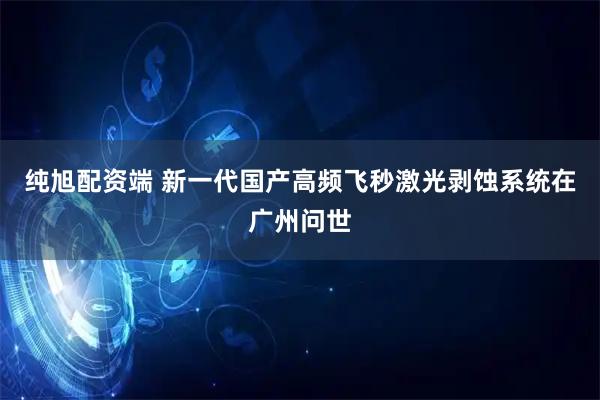 纯旭配资端 新一代国产高频飞秒激光剥蚀系统在广州问世