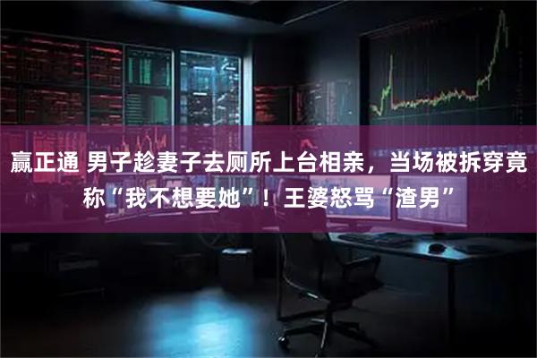 赢正通 男子趁妻子去厕所上台相亲，当场被拆穿竟称“我不想要她”！王婆怒骂“渣男”