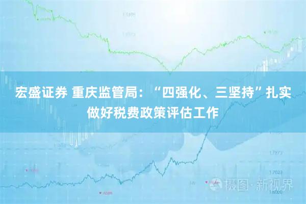 宏盛证券 重庆监管局：“四强化、三坚持”扎实做好税费政策评估工作