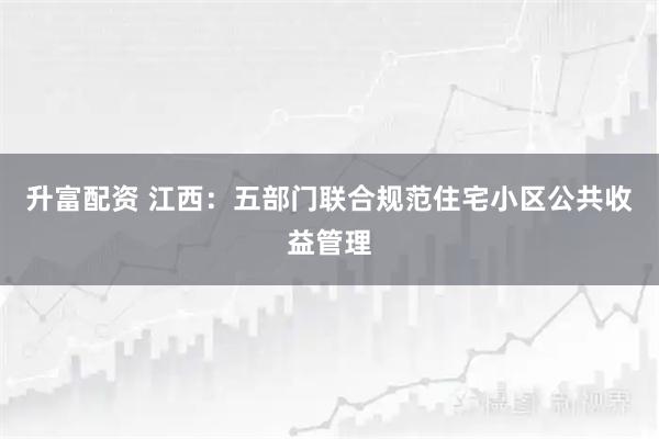 升富配资 江西：五部门联合规范住宅小区公共收益管理