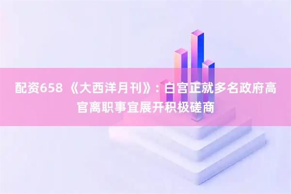 配资658 《大西洋月刊》: 白宫正就多名政府高官离职事宜展开积极磋商