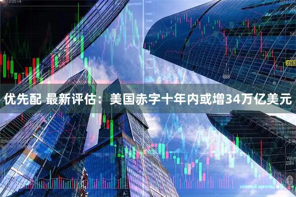 优先配 最新评估：美国赤字十年内或增34万亿美元