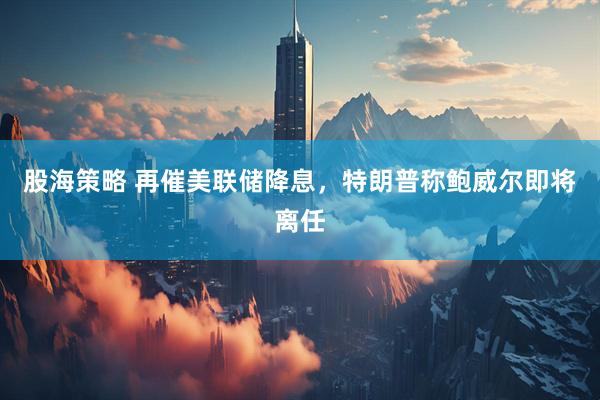 股海策略 再催美联储降息，特朗普称鲍威尔即将离任