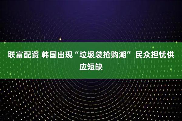联富配资 韩国出现“垃圾袋抢购潮” 民众担忧供应短缺