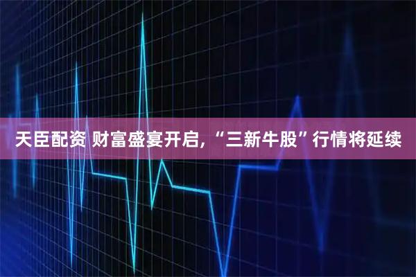 天臣配资 财富盛宴开启, “三新牛股”行情将延续