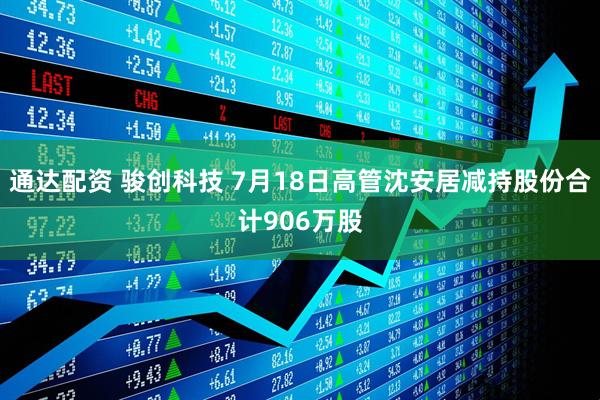 通达配资 骏创科技 7月18日高管沈安居减持股份合计906万股