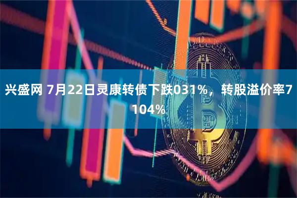 兴盛网 7月22日灵康转债下跌031%，转股溢价率7104%
