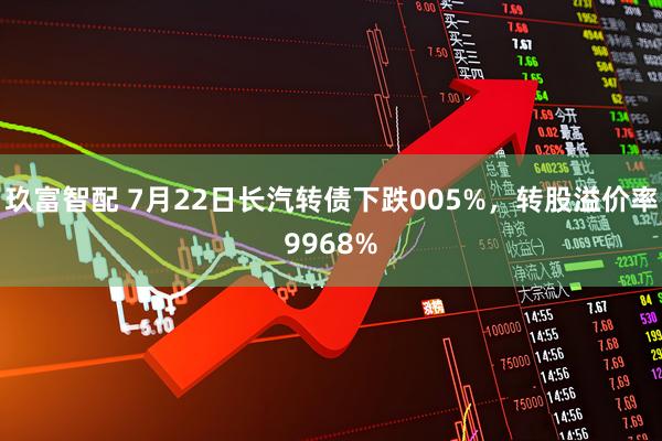玖富智配 7月22日长汽转债下跌005%，转股溢价率9968%