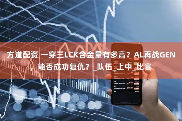方道配资 一穿三LCK含金量有多高？AL再战GEN，能否成功复仇？_队伍_上中_比赛