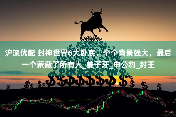 沪深优配 封神世界6大卧底，个个背景强大，最后一个蒙蔽了所有人_姜子牙_申公豹_纣王
