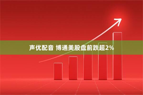 声优配音 博通美股盘前跌超2%