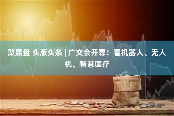 聚赢盘 头版头条 | 广交会开幕！看机器人、无人机、智慧医疗