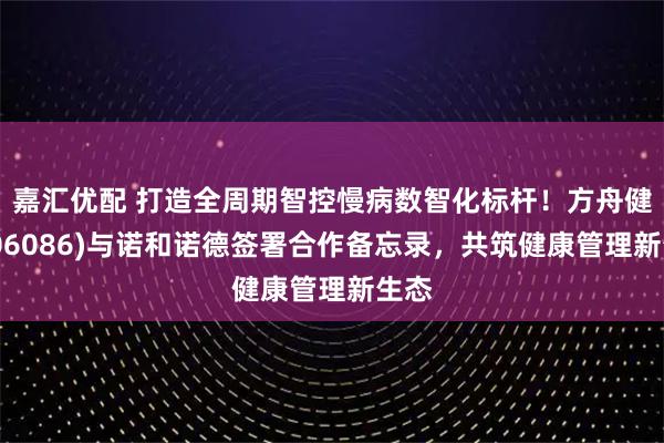 嘉汇优配 打造全周期智控慢病数智化标杆！方舟健客(06086)与诺和诺德签署合作备忘录，共筑健康管理新生态